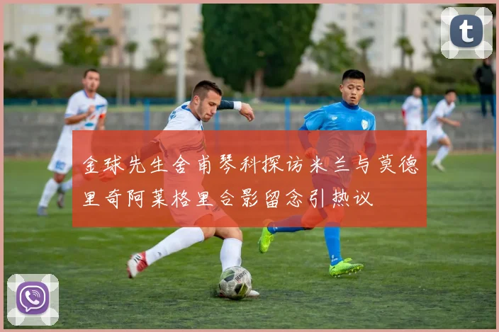 金球先生舍甫琴科探访米兰与莫德里奇阿莱格里合影留念引热议