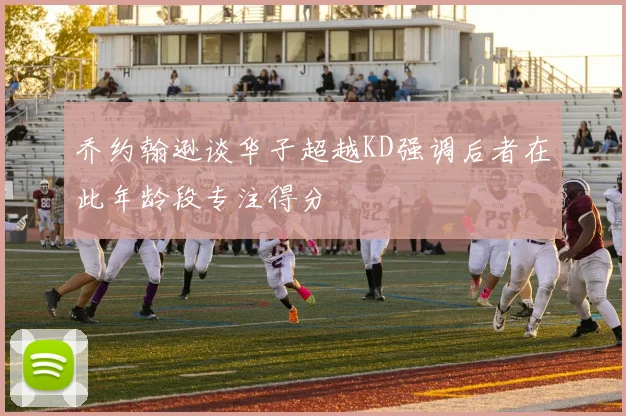 乔约翰逊谈华子超越KD强调后者在此年龄段专注得分