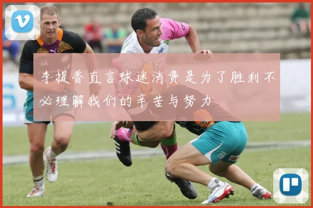 李提香直言球迷消费是为了胜利不必理解我们的辛苦与努力