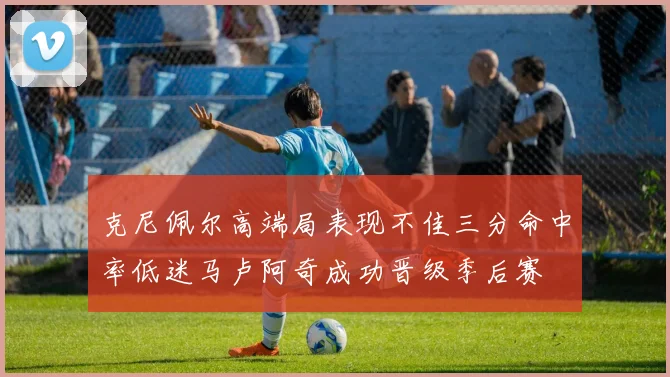 克尼佩尔高端局表现不佳三分命中率低迷马卢阿奇成功晋级季后赛