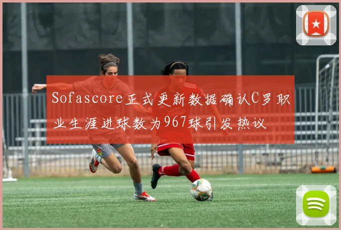 Sofascore正式更新数据确认C罗职业生涯进球数为967球引发热议