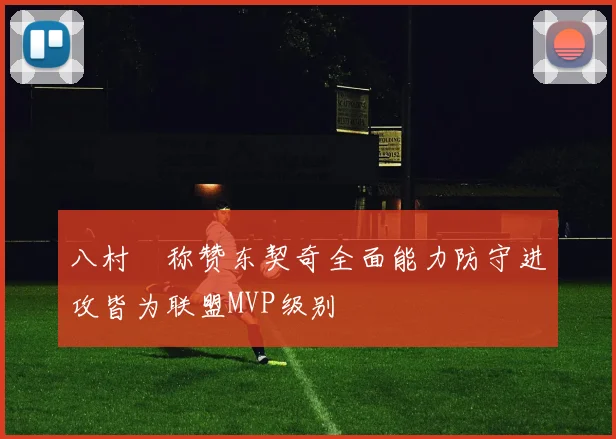 八村塁称赞东契奇全面能力防守进攻皆为联盟MVP级别