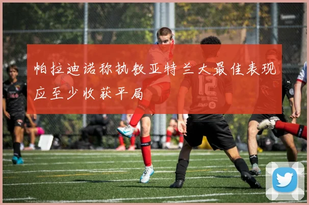 帕拉迪诺称执教亚特兰大最佳表现应至少收获平局