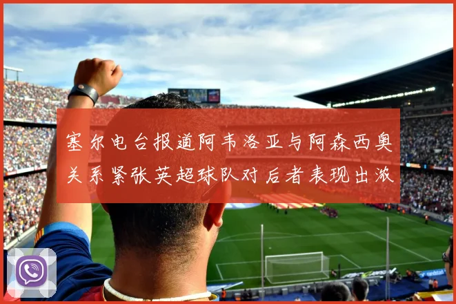 塞尔电台报道阿韦洛亚与阿森西奥关系紧张英超球队对后者表现出浓厚兴趣