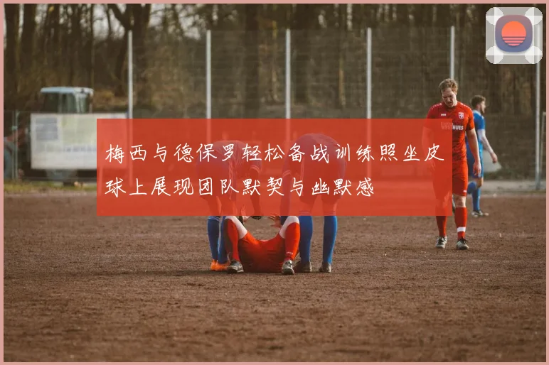 梅西与德保罗轻松备战训练照坐皮球上展现团队默契与幽默感