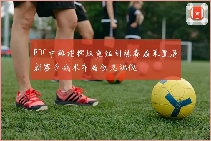 EDG中路指挥权重组训练赛成果显著新赛季战术布局初见端倪