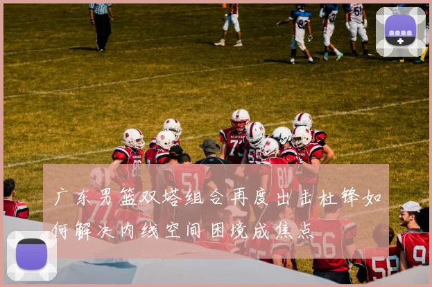 广东男篮双塔组合再度出击杜锋如何解决内线空间困境成焦点
