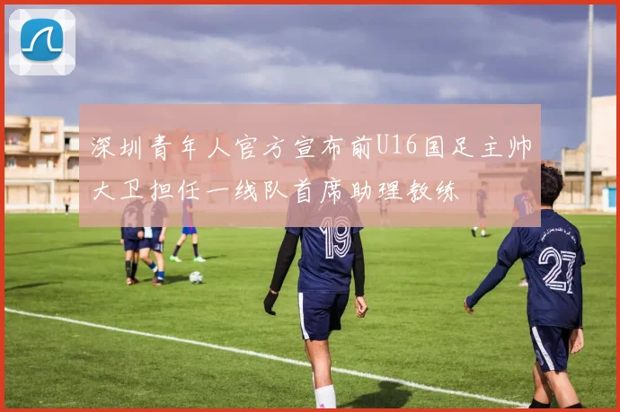 深圳青年人官方宣布前U16国足主帅大卫担任一线队首席助理教练