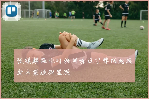 张镇麟强化对抗训练辽宁锋线轮换新方案逐渐显现