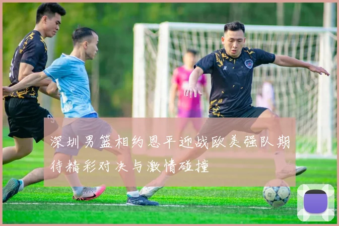 深圳男篮相约恩平迎战欧美强队期待精彩对决与激情碰撞