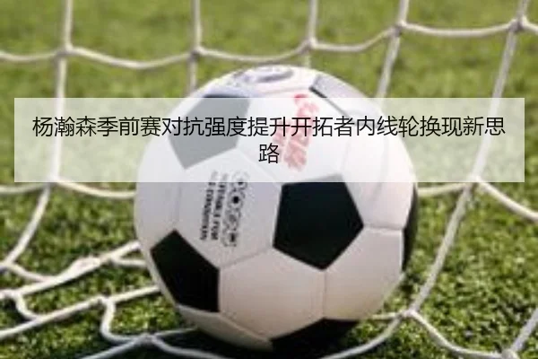 杨瀚森季前赛对抗强度提升开拓者内线轮换现新思路