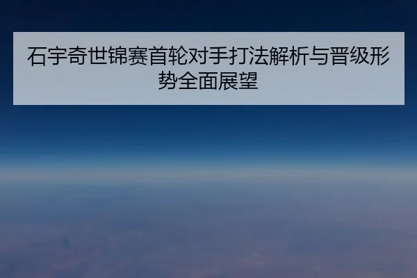 石宇奇世锦赛首轮对手打法解析与晋级形势全面展望